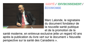 ￼ SANTÉ /  ENVIRONNEMENT / ÉCONOMIE 
L'apôtre de la santé moderne 
Marc Lalonde, le signataire du document fondateur de la nouvelle santé publique et de la promotion de la santé moderne, en entrevue exclusive jette un regard 40 ans après la publication du livre vert sur le document « Nouvelle perspective sur la santé des Canadiens ».